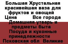 Большая Хрустальная красивейшая ваза для фруктов и овощей › Цена ­ 900 - Все города Домашняя утварь и предметы быта » Посуда и кухонные принадлежности   . Псковская обл.,Великие Луки г.